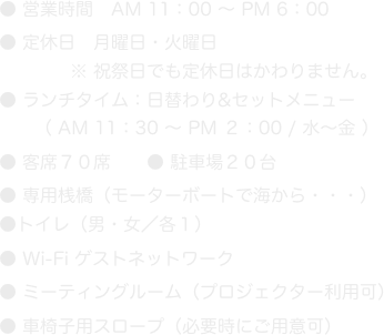 ● 営業時間　AM 11：00 〜 PM 6：00
● 定休日　月曜日・火曜日
　　　　※ 祝祭日でも定休日はかわりません。
● ランチタイム：日替わり&セットメニュー
　　（ AM 11：30 〜 PM ２：00 / 水〜金 ）
● 客席７０席　　● 駐車場２０台
● 専用桟橋（モーターボートで海から・・・）
●トイレ（男・女／各１）
● Wi-Fi ゲストネットワーク
● ミーティングルーム（プロジェクター利用可）
● 車椅子用スロープ（必要時にご用意可）